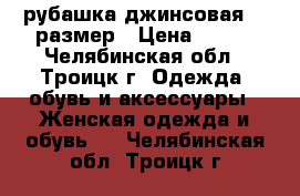 рубашка джинсовая 46 размер › Цена ­ 400 - Челябинская обл., Троицк г. Одежда, обувь и аксессуары » Женская одежда и обувь   . Челябинская обл.,Троицк г.